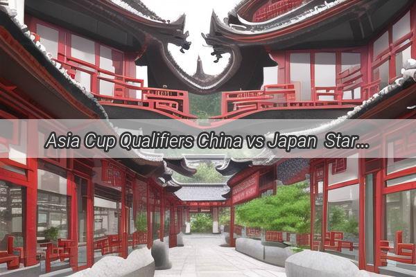 Asia Cup Qualifiers China vs Japan  StarStudded Roster Announced for Epic Showdown